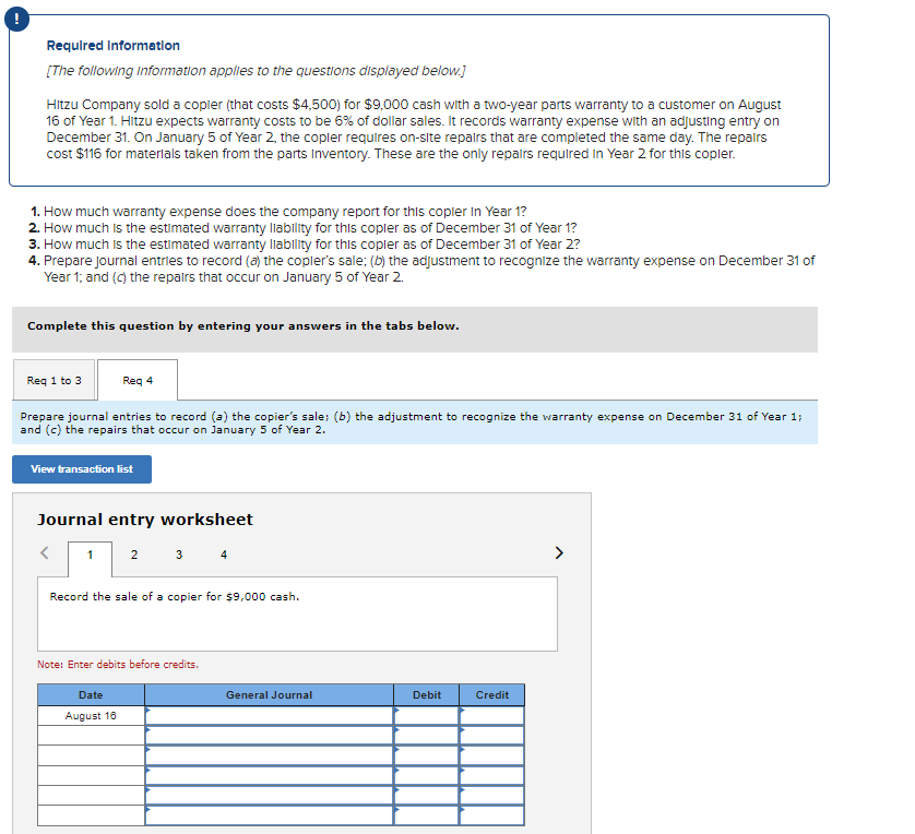 Required Information
[The following information applies to the questions displayed below.]
Hitzu Company sold a copler (that costs $4,500) for $9,000 cash with a two-year parts warranty to a customer on August
16 of Year 1. Hitzu expects warranty costs to be 6% of dollar sales. It records warranty expense with an adjusting entry on
December 31. On January 5 of Year 2, the copler requires on-site repairs that are completed the same day. The repairs
cost $116 for materials taken from the parts Inventory. These are the only repairs required in Year 2 for this copler.
1. How much warranty expense does the company report for this copler in Year 1?
2. How much is the estimated warranty liability for this copler as of December 31 of Year 1?
3. How much is the estimated warranty liability for this copler as of December 31 of Year 2?
4. Prepare journal entries to record (a) the copler's sale; (b) the adjustment to recognize the warranty expense on December 31 of
Year 1; and (c) the repairs that occur on January 5 of Year 2.
Complete this question by entering your answers in the tabs below.
Req 1 to 3
Req 4
Prepare journal entries to record (a) the copier's sale; (b) the adjustment to recognize the warranty expense on December 31 of Year 1;
and (c) the repairs that occur on January 5 of Year 2.
View transaction list
Journal entry worksheet
2
<
1
3 4
Record the sale of a copier for $9,000 cash.
Note: Enter debits before credits.
Date
August 16
General Journal
Debit
Credit
>