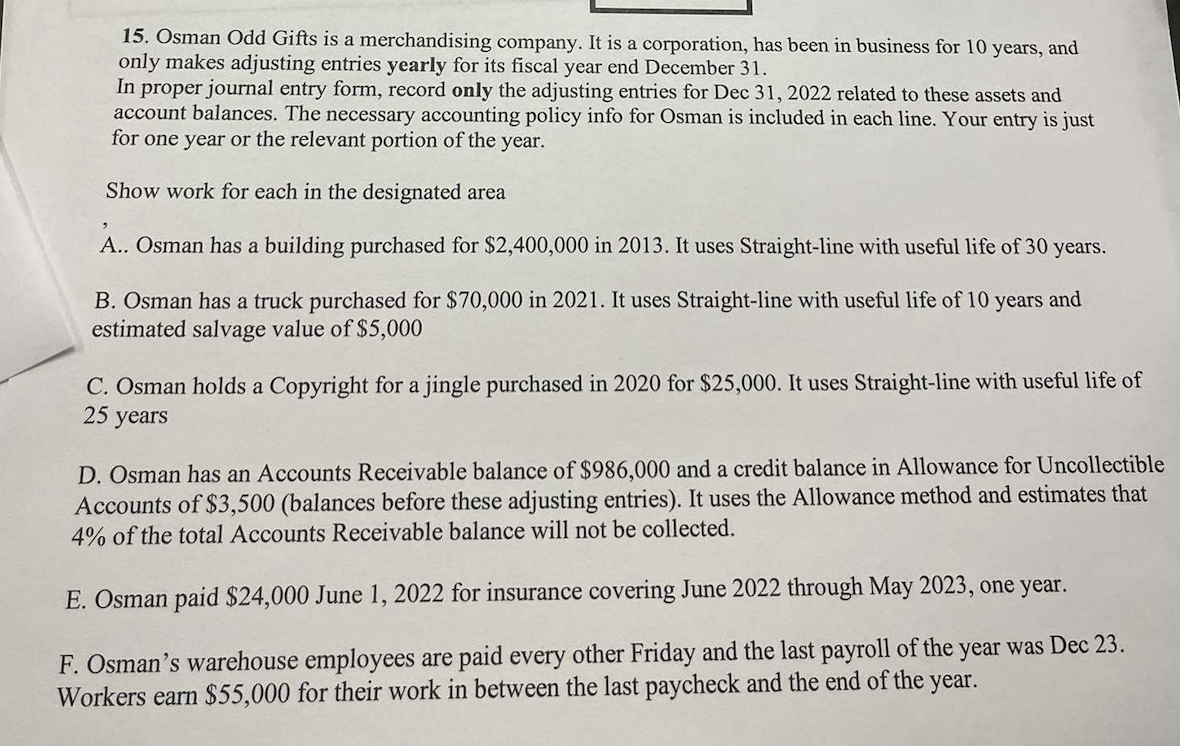 15. Osman Odd Gifts is a merchandising company. It is a corporation, has been in business for 10 years, and
only makes adjusting entries yearly for its fiscal year end December 31.
In proper journal entry form, record only the adjusting entries for Dec 31, 2022 related to these assets and
account balances. The necessary accounting policy info for Osman is included in each line. Your entry is just
for one year or the relevant portion of the year.
Show work for each in the designated area
A.. Osman has a building purchased for $2,400,000 in 2013. It uses Straight-line with useful life of 30 years.
B. Osman has a truck purchased for $70,000 in 2021. It uses Straight-line with useful life of 10 years and
estimated salvage value of $5,000
C. Osman holds a Copyright for a jingle purchased in 2020 for $25,000. It uses Straight-line with useful life of
25 years
D. Osman has an Accounts Receivable balance of $986,000 and a credit balance in Allowance for Uncollectible
Accounts of $3,500 (balances before these adjusting entries). It uses the Allowance method and estimates that
4% of the total Accounts Receivable balance will not be collected.
E. Osman paid $24,000 June 1, 2022 for insurance covering June 2022 through May 2023, one year.
F. Osman's warehouse employees are paid every other Friday and the last payroll of the year was Dec 23.
Workers earn $55,000 for their work in between the last paycheck and the end of the year.