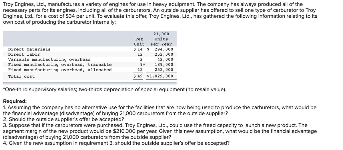 Troy Engines, Ltd., manufactures a variety of engines for use in heavy equipment. The company has always produced all of the
necessary parts for its engines, including all of the carburetors. An outside supplier has offered to sell one type of carburetor to Troy
Engines, Ltd., for a cost of $34 per unit. To evaluate this offer, Troy Engines, Ltd., has gathered the following information relating to its
own cost of producing the carburetor internally:
Direct materials
Direct labor
Variable manufacturing overhead
Fixed manufacturing overhead, traceable
Fixed manufacturing overhead, allocated
Total cost
Per
Unit
$ 14 $
12
2
9*
21,000
Units
Per Year
294,000
252,000
42,000
189,000
252,000
12
$ 49 $1,029,000
*One-third supervisory salaries; two-thirds depreciation of special equipment (no resale value).
Required:
1. Assuming the company has no alternative use for the facilities that are now being used to produce the carburetors, what would be
the financial advantage (disadvantage) of buying 21,000 carburetors from the outside supplier?
2. Should the outside supplier's offer be accepted?
3. Suppose that if the carburetors were purchased, Troy Engines, Ltd., could use the freed capacity to launch a new product. The
segment margin of the new product would be $210,000 per year. Given this new assumption, what would be the financial advantage
(disadvantage) of buying 21,000 carburetors from the outside supplier?
4. Given the new assumption in requirement 3, should the outside supplier's offer be accepted?