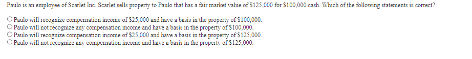 Paulo is an employee of Scarlet Inc. Scarlet sells property to Paulo that has a fair market value of $125,000 for $100,000 cash. Which of the following statements is correct?
O Paulo will recognize compensation income of $25,000 and have a basis in the property of $100,000.
O Paulo will not recognize any compensation income and have a basis in the property of $100,000.
Paulo will recognize compensation income of $25,000 and have a basis in the property of $125,000.
O Paulo will not recognize any compensation income and have a basis in the property of $125,000.