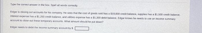 Type the correct answer in the box. Spell all words correctly.
Edgar is closing out accounts for his company. He sees that the cost of goods sold has a $19,000 credit balance, supplies has a $1,500 credit balance,
interest expense has a $1.250 credit balance, and utilities expense has a $1.300 debit balance. Edgar knows he needs to use an income summary
account to close out these temporary accounts. What amount should he put down?
Edgar needs to debit the income summary account by S