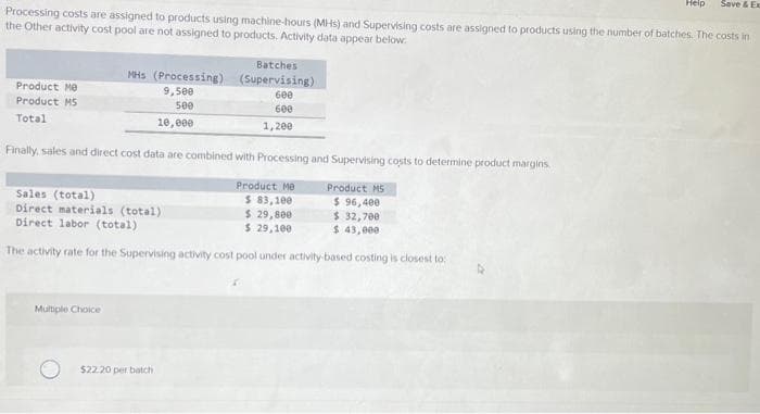 Product Me
Product M5
Total
Processing costs are assigned to products using machine-hours (MHS) and Supervising costs are assigned to products using the number of batches. The costs in
the Other activity cost pool are not assigned to products. Activity data appear below.
MHs (Processing)
9,500
500
10,000
Multiple Choice
Finally, sales and direct cost data are combined with Processing and Supervising costs to determine product margins.
Sales (total)
Product Me
$ 83,100
Direct materials (total)
$ 29,800
Direct labor (total)
$ 29,100
The activity rate for the Supervising activity cost pool under activity-based costing is closest to:
Batches
(Supervising)
600
600
1,200
$22.20 per batch
Help
Product M5
$ 96,400
$ 32,700
$ 43,000
Save & Ex