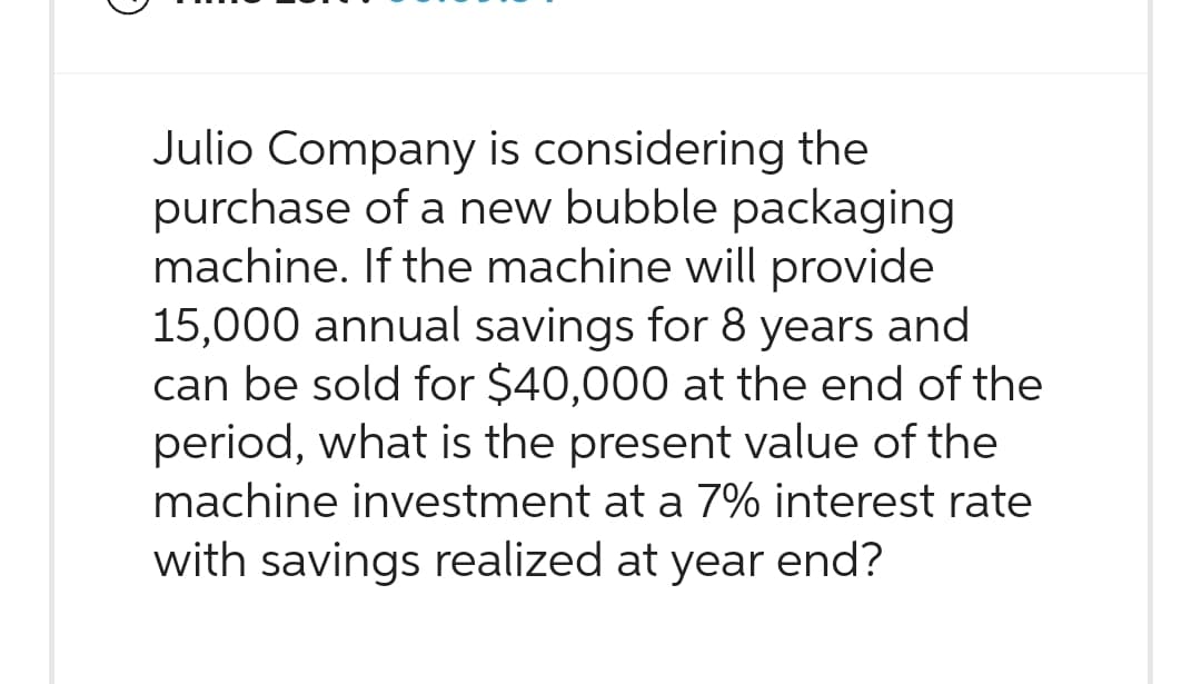 Julio Company is considering the
purchase of a new bubble packaging
machine. If the machine will provide
15,000 annual savings for 8 years and
can be sold for $40,000 at the end of the
period, what is the present value of the
machine investment at a 7% interest rate
with savings realized at year end?