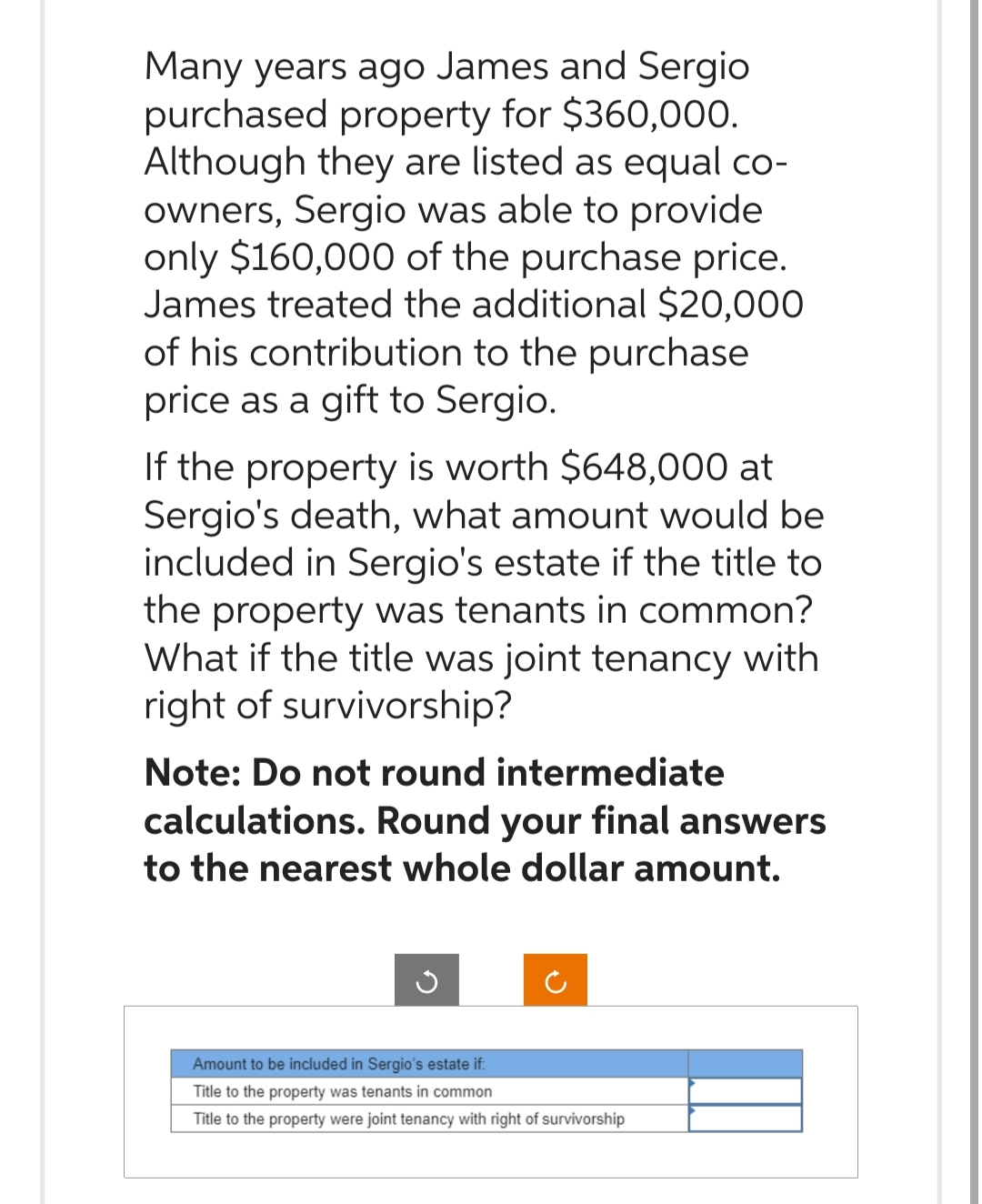 Many years ago James and Sergio
purchased property for $360,000.
Although they are listed as equal co-
owners, Sergio was able to provide
only $160,000 of the purchase price.
James treated the additional $20,000
of his contribution to the purchase
price as a gift to Sergio.
If the property is worth $648,000 at
Sergio's death, what amount would be
included in Sergio's estate if the title to
the property was tenants in common?
What if the title was joint tenancy with
right of survivorship?
Note: Do not round intermediate
calculations. Round your final answers
to the nearest whole dollar amount.
Amount to be included in Sergio's estate if:
Title to the property was tenants in common
Title to the property were joint tenancy with right of survivorship