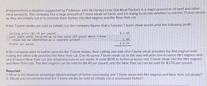 (Prepared from a situation suggested by Professor John W. Hardy) Lone Star Meat Packers is a major processor of beef and other
meat products. The company has a large amount of T-bone steak on hand, and it is trying to decide whether to sell the T-bone steaks
as they are initially cut or to process them further into filet mignon and the New York cut
If the T-bone steaks are sold as initially cut, the company figures that a 1-pound T-bone steak would yield the following profit
Selling price ($2.20 per pound)
Less joint costs incurred up to the split-off point where T-bone
steak can be identified as a separate product
Profit per pound
$2.20
1.50
$ 0.70
If the company were to further process the T-bone steaks, then cutting one side of a T-bone steak provides the filet mignon and
cutting the other side provides the New York cut. One 16-ounce T-bone steak cut in this way will yield one 6-ounce filet mignon and
one 8-ounce New York cut, the remaining ounces are waste. It costs $0.15 to further process one T-bone steak into the filet mignon
and New York cuts. The filet mignon can be sold for $4.40 per pound, and the New York cut can be sold for $3.70 per pound.
Required:
1. What is the financial advantage (disadvantage) of further processing one T-bone steak into filet mignon and New York cut steaks?
2. Would you recommend that the T-bone steaks be sold as initially cut or processed further?
