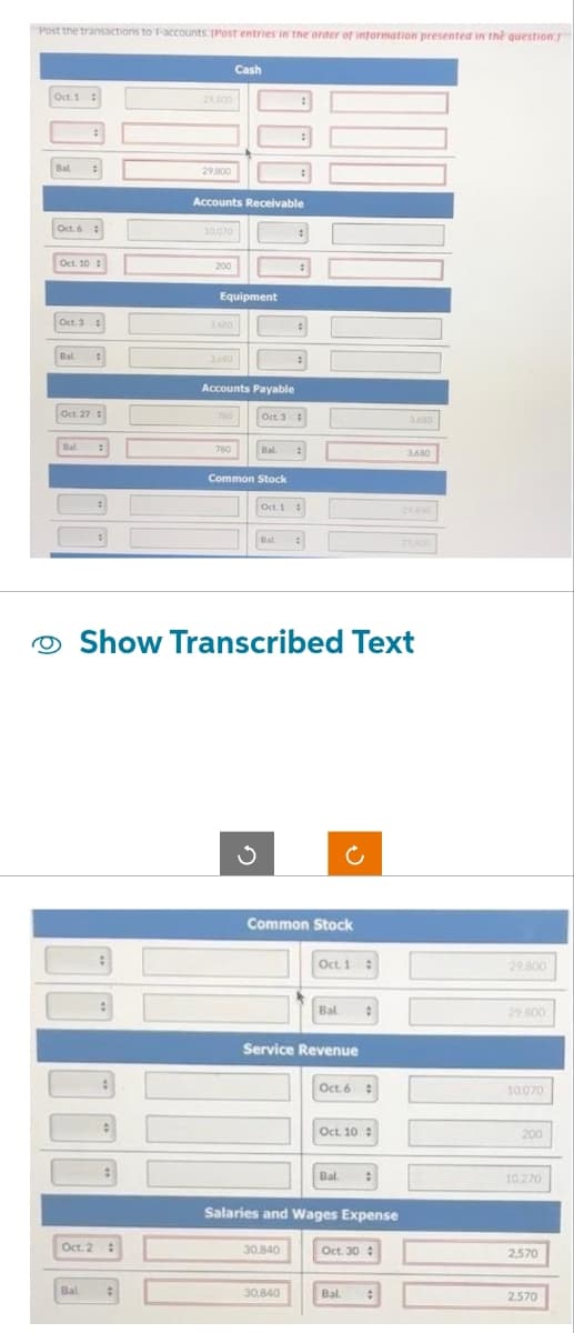 Post the transactions to 1-accounts. [Post entries in the order of information presented in the question.
Oct. 1:
Bal :
Oct. 6:
Oct. 10:
Oct. 3 :
Bal
Oct. 27:
Bal. :
Oct. 2
:
Bal.
29,800
29,800
Accounts Receivable
10.070
200
Equipment
1680
3.600
Cash
780
Accounts Payable
780
Oct. 3 :
Common Stock
Bal. :
Oct. 1
Bal
:
#
Show Transcribed Text
:
Common Stock
30.840
30,840
Oct. 1
Service Revenue
Bal
Oct. 6 :
Oct. 10:
Salaries and Wages Expense
Bal :
Oct. 30
3,680
Bal #
29.800
29.800
29.800
10.070
200
10,270
2.570
2.570