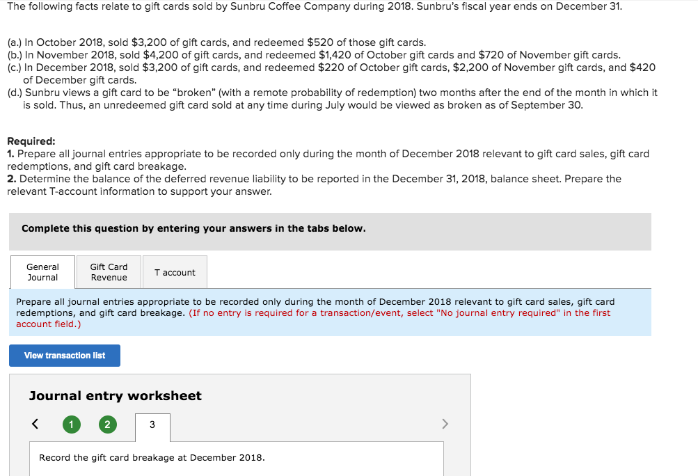 The following facts relate to gift cards sold by Sunbru Coffee Company during 2018. Sunbru's fiscal year ends on December 31.
(a.) In October 2018, sold $3,200 of gift cards, and redeemed $520 of those gift cards.
(b.) In November 2018, sold $4,200 of gift cards, and redeemed $1,420 of October gift cards and $720 of November gift cards.
(c.) In December 2018, sold $3,200 of gift cards, and redeemed $220 of October gift cards, $2,200 of November gift cards, and $420
of December gift cards.
(d.) Sunbru views a gift card to be "broken" (with a remote probability of redemption) two months after the end of the month in which it
is sold. Thus, an unredeemed gift card sold at any time during July would be viewed as broken as of September 30.
Required:
1. Prepare all journal entries appropriate to be recorded only during the month of December 2018 relevant to gift card sales, gift card
redemptions, and gift card breakage.
2. Determine the balance of the deferred revenue liability to be reported in the December 31, 2018, balance sheet. Prepare the
relevant T-account information to support your answer.
Complete this question by entering your answers in the tabs below.
General
Journal
Gift Card
Revenue
Prepare all journal entries appropriate to be recorded only during the month of December 2018 relevant to gift card sales, gift card
redemptions, and gift card breakage. (If no entry is required for a transaction/event, select "No journal entry required" in the first
account field.)
View transaction list
<
Journal entry worksheet
1
T account
2
3
Record the gift card breakage at December 2018.
>