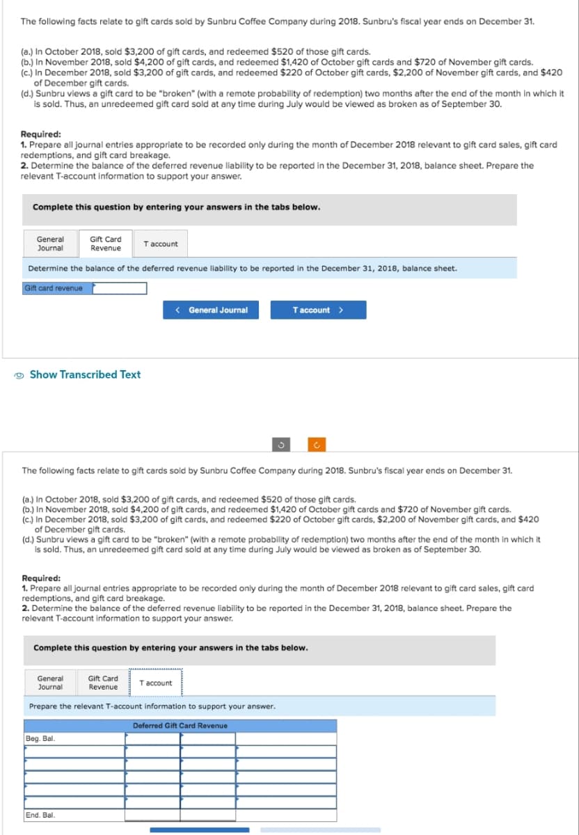 The following facts relate to gift cards sold by Sunbru Coffee Company during 2018. Sunbru's fiscal year ends on December 31.
(a.) In October 2018, sold $3,200 of gift cards, and redeemed $520 of those gift cards.
(b.) In November 2018, sold $4,200 of gift cards, and redeemed $1,420 of October gift cards and $720 of November gift cards.
(c.) In December 2018, sold $3,200 of gift cards, and redeemed $220 of October gift cards, $2,200 of November gift cards, and $420
of December gift cards.
(d.) Sunbru views a gift card to be "broken" (with a remote probability of redemption) two months after the end of the month in which it
is sold. Thus, an unredeemed gift card sold at any time during July would be viewed as broken as of September 30.
Required:
1. Prepare all journal entries appropriate to be recorded only during the month of December 2018 relevant to gift card sales, gift card
redemptions, and gift card breakage.
2. Determine the balance of the deferred revenue liability to be reported in the December 31, 2018, balance sheet. Prepare the
relevant T-account information to support your answer.
Complete this question by entering your answers in the tabs below.
General
Journal
Determine the balance of the deferred revenue liability to be reported in the December 31, 2018, balance sheet.
Gift card revenue
Show Transcribed Text
Gift Card
Revenue
The following facts relate to gift cards sold by Sunbru Coffee Company during 2018. Sunbru's fiscal year ends on December 31.
General
Journal
T account
(a.) In October 2018, sold $3,200 of gift cards, and redeemed $520 of those gift cards.
(b.) In November 2018, sold $4,200 of gift cards, and redeemed $1,420 of October gift cards and $720 of November gift cards.
(c.) In December 2018, sold $3,200 of gift cards, and redeemed $220 of October gift cards, $2,200 of November gift cards, and $420
of December gift cards.
(d.) Sunbru views a gift card to be "broken" (with a remote probability of redemption) two months after the end of the month in which it
is sold. Thus, an unredeemed gift card sold at any time during July would be viewed as broken as of September 30.
< General Journal
Required:
1. Prepare all journal entries appropriate to be recorded only during the month of December 2018 relevant to gift card sales, gift card
redemptions, and gift card breakage.
2. Determine the balance of the deferred revenue liability to be reported in the December 31, 2018, balance sheet. Prepare the
relevant T-account information to support your answer.
Beg. Bal.
Complete this question by entering your answers in the tabs below.
End. Bal.
Gift Card
Revenue
T account >
Prepare the relevant T-account information to support your answer.
Deferred Gift Card Revenue
T account