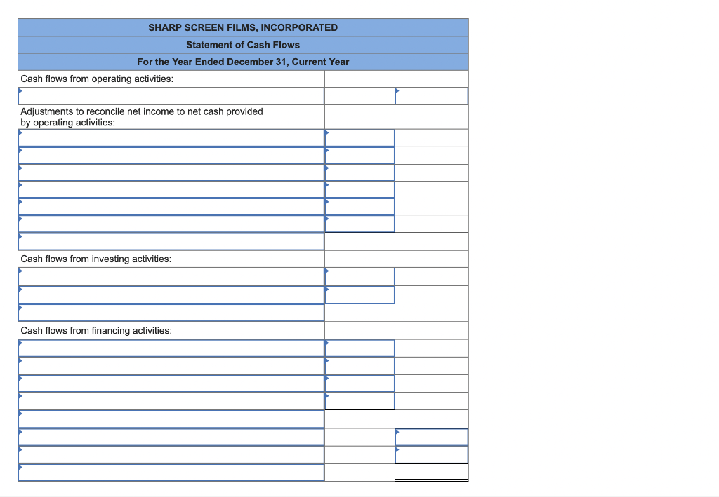 SHARP SCREEN FILMS, INCORPORATED
Statement of Cash Flows
For the Year Ended December 31, Current Year
Cash flows from operating activities:
Adjustments to reconcile net income to net cash provided
by operating activities:
Cash flows from investing activities:
Cash flows from financing activities: