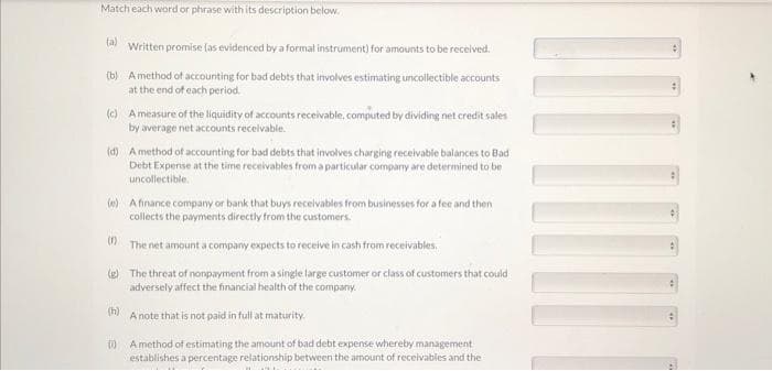 Match each word or phrase with its description below.
(a)
Written promise (as evidenced by a formal instrument) for amounts to be received.
(b) A method of accounting for bad debts that involves estimating uncollectible accounts
at the end of each period.
(c) A measure of the liquidity of accounts receivable, computed by dividing net credit sales
by average net accounts receivable.
(d) A method of accounting for bad debts that involves charging receivable balances to Bad
Debt Expense at the time receivables from a particular company are determined to be
uncollectible.
(e) A finance company or bank that buys receivables from businesses for a fee and then
collects the payments directly from the customers.
(1)
The net amount a company expects to receive in cash from receivables.
(g) The threat of nonpayment from a single large customer or class of customers that could
adversely affect the financial health of the company.
(h)
A note that is not paid in full at maturity.
(1) Amethod of estimating the amount of bad debt expense whereby management
establishes a percentage relationship between the amount of receivables and the