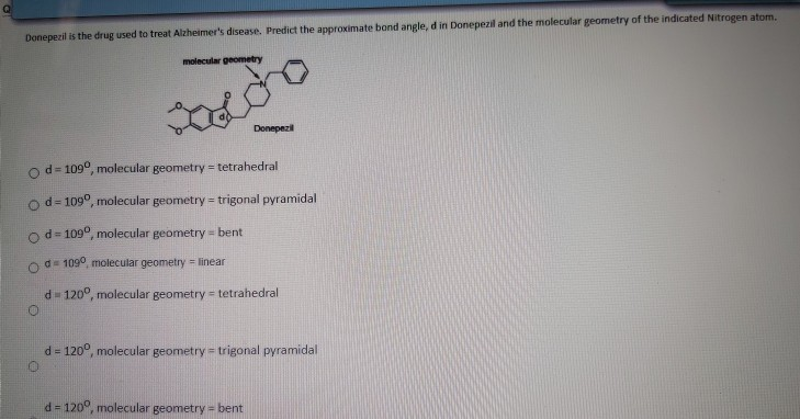 Donepezil is the drug used to treat Alzheimer's disease. Predict the approximate bond angle, d in Donepezil and the molecular geometry of the indicated Nitrogen atom
molecular geometry
Donepezil
od- 109°, molecular geometry = tetrahedral
od- 109°, molecular geometry = trigonal pyramidal
od- 109°, molecular geometry bent
Od= 109°, molecular geometry linear
d= 120°, molecular geometry tetrahedral
d = 120°, molecular geometry = trigonal pyramidal
d 120°, molecular geometry = bent
