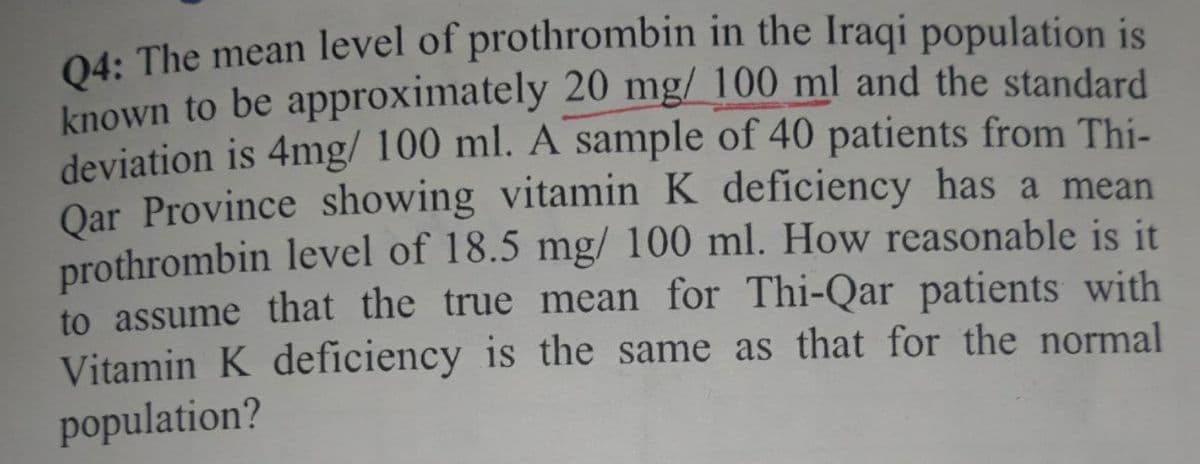 04: The mean level of prothrombin in the Iraqi population is
known to be approximately 20 mg/ 100 ml and the standard
deviation is 4mg/ 100 ml. A sample of 40 patients from Thi-
Oar Province showing vitamin K deficiency has a mean
prothrombin level of 18.5 mg/ 100 ml. How reasonable is it
to assume that the true mean for Thi-Qar patients with
Vitamin K deficiency is the same as that for the normal
population?
