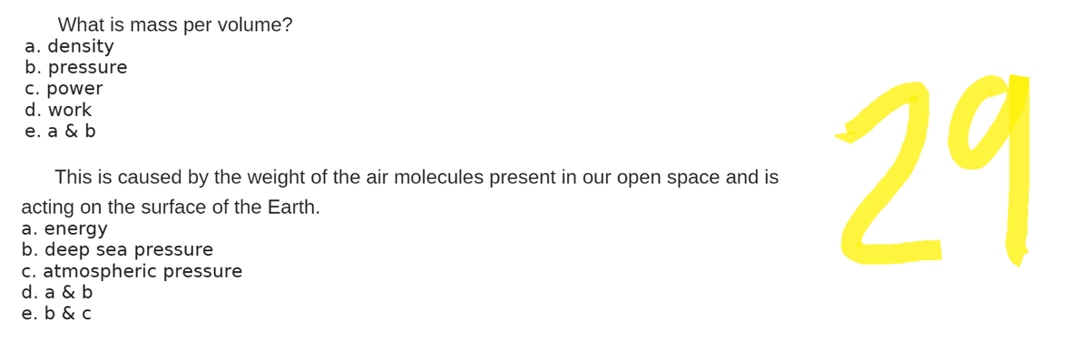 What is mass per volume?
a. density
b. pressure
c. power
d. work
e. a & b
This is caused by the weight of the air molecules present in our open space and is
acting on the surface of the Earth.
a. energy
b. deep sea pressure
c. atmospheric pressure
d. a & b
e. b & c
29