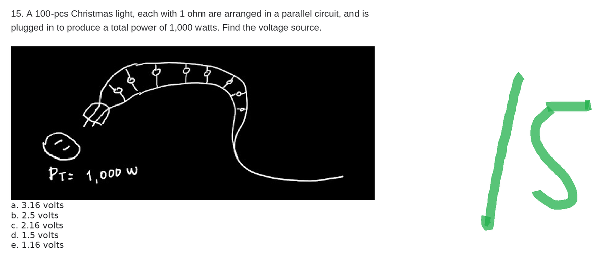 15. A 100-pcs Christmas light, each with 1 ohm are arranged in a parallel circuit, and is
plugged to produce a total power of 1,000 watts. Find the voltage source.
PT= 1,000 w
a. 3.16 volts
b. 2.5 volts
c. 2.16 volts
d. 1.5 volts
e. 1.16 volts
15