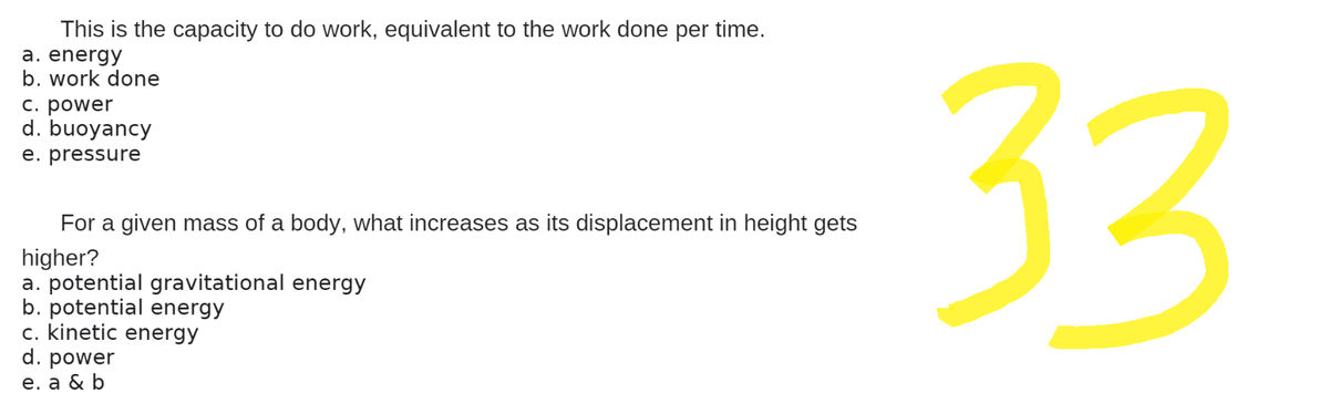 This is the capacity to do work, equivalent to the work done per time.
a. energy
b. work done
c. power
d. buoyancy
e. pressure
For a given mass of a body, what increases as its displacement in height gets
higher?
a. potential gravitational energy
b. potential energy
c. kinetic energy
d. power
e. a & b
33