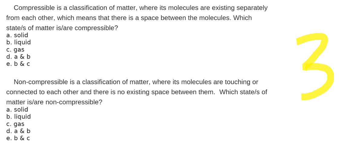 Compressible is a classification of matter, where its molecules are existing separately
from each other, which means that there is a space between the molecules. Which
state/s of matter is/are compressible?
a. solid
b. liquid
c. gas
d. a & b
e. b & c
Non-compressible is a classification of matter, where its molecules are touching or
connected to each other and there is no existing space between them. Which state/s of
matter is/are non-compressible?
a. solid
b. liquid
c. gas
d. a & b
e. b & c
3