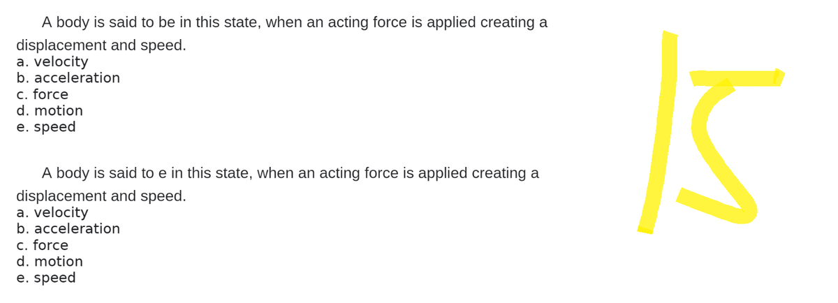 A body is said to be in this state, when an acting force is applied creating a
displacement and speed.
a. velocity
b. acceleration
c. force
d. motion
e. speed
A body is said to e in this state, when an acting force is applied creating a
displacement and speed.
a. velocity
b. acceleration
c. force
d. motion
e. speed
M