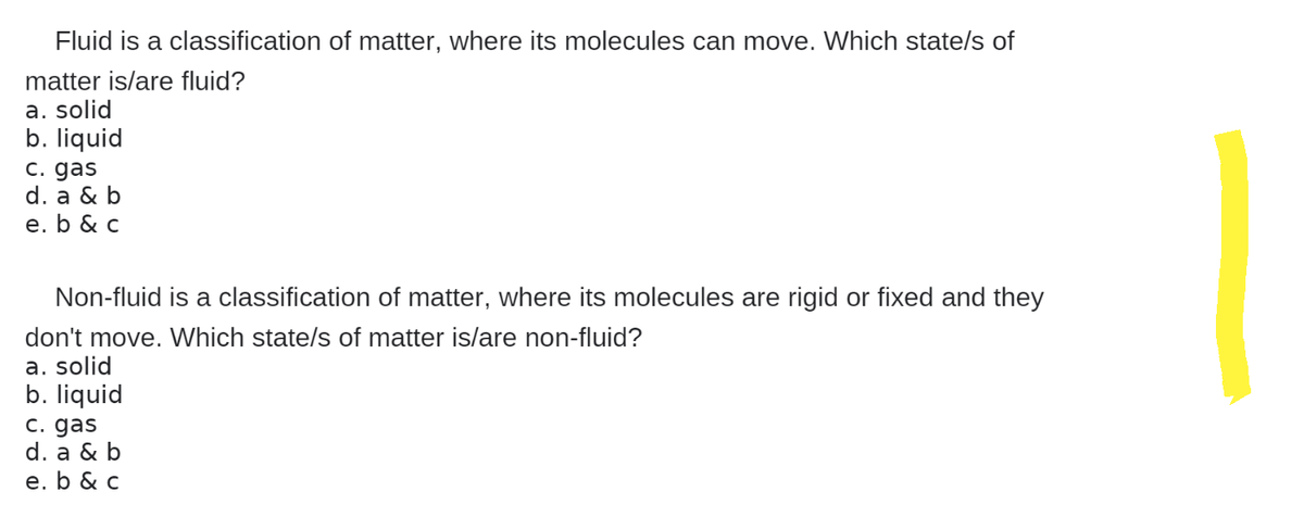 Fluid is a classification of matter, where its molecules can move. Which state/s of
matter is/are fluid?
a. solid
b. liquid
c. gas
d. a & b
e. b & c
Non-fluid is a classification of matter, where its molecules are rigid or fixed and they
don't move. Which state/s of matter is/are non-fluid?
a. solid
b. liquid
c. gas
d. a & b
e. b & c