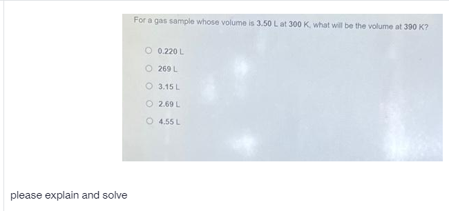 For a gas sample whose volume is 3.50 L at 300 K., what will be the volume at 390 K?
O 0.220 L
O 269 L
O 3.15 L
O 2.69 L
4.55 L
please explain and solve
