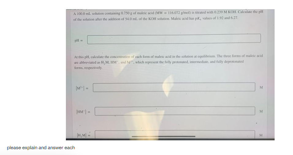 A 100.0 ml solution containing 0.750 g of maleic acid (MW = 116.072 g/mol) is titrated with 0.239 M KOH. Calculate the pH
of the solution after the addition of 54.0 ml of the KOH solution. Maleic acid has pK, values of 1.92 and 6.27.
pH =
At this pH, calculate the concentration of cach form of maleic acid in the solution at equilibrium. The three forms of malcic acid
are abbreviated as H, M, HM", and M", which represent the fully protonated, intermediate, and fully deprotonated
forms, respectively.
%3D
|HM"| =
H,M)-
please explain and answer each
