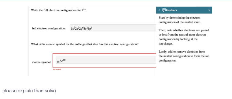 Write the full clectron configuration for P-.
Bredback
Start by determining the electron
configuration of the neutral atom.
full electron configuration: 1s2:°2p°3s°3p®
Then, note whether electrons are gained
or lost from the neutral atom electron
configuration by looking at the
ion charge.
What is the atomic symbol for the noble gas that also has this clectron configuration?
Lastly, add or remove electrons from
the neutral configuration to form the ion
configuration.
atomic symbol:
18Ar40
Incerrect
please explain than solvel
