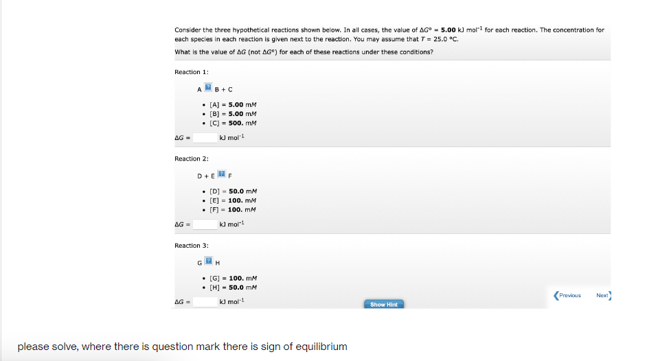 Consider the three hypothetical reactions shown below. In all cases, the value of AG° - 5.00 kJ moll for each reaction. The concentration for
each species in each reaction is given next to the reaction. You may assume that T = 25.0 °C.
What is the value of AG (not AG°) for each of these reactions under these conditions?
Reaction 1:
A
B +C
• [A] = 5.00 mM
• [B) - 5.00 mM
• [C) = 500. mM
AG -
kJ mol!
React
2:
D+E
F
• [D] - 50.0 mM
• [E] = 100. mM
• [F] - 100. mM
AG =
kJ mol1
Reaction 3:
H
• [G] = 100. mM
• [H] - 50.0 mM
Previous
Next
AG
kJ mol-1
Show Hint
please solve, where there is question mark there is sign of equilibrium
