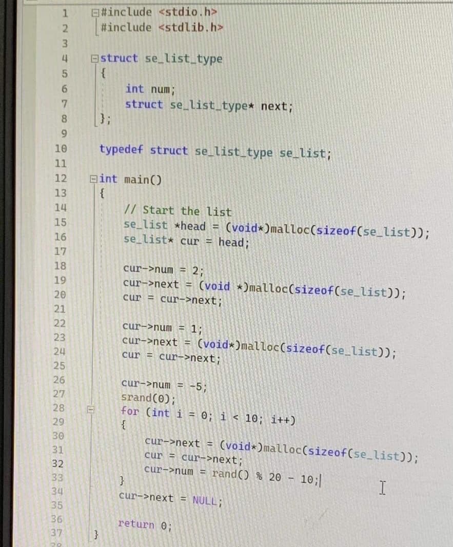 1
2
3
4
5
6
7
8
9
10
11
12
13
14
15
16
17
18
19
20
21
22
23
24
25
26
27
28
29
30
31
32
33
34
35
36
37
#include <stdio.h>
#include <stdlib.h>
Estruct se_list_type
{
}
int num;
struct se_list_type* next;
typedef struct se_list_type se_list;
Bint main()
// Start the list
se_list *head = (void *)malloc(sizeof(se_list));
se_list* cur = head;
cur->num = 2;
cur->next = (void *)malloc(sizeof(se_list));
cur = cur->next;
cur->num = 1;
cur->next = (void*)malloc(sizeof(se_list));
cur = cur->next;
cur->num = -5;
srand(0);
for (int i = 0; i<10; i++)
{
}
cur->next = (void *)malloc(sizeof(se_list));
cur = cur->next;
cur->num = rand() % 20 - 10;|
cur->next = NULL;
return 0;
I
