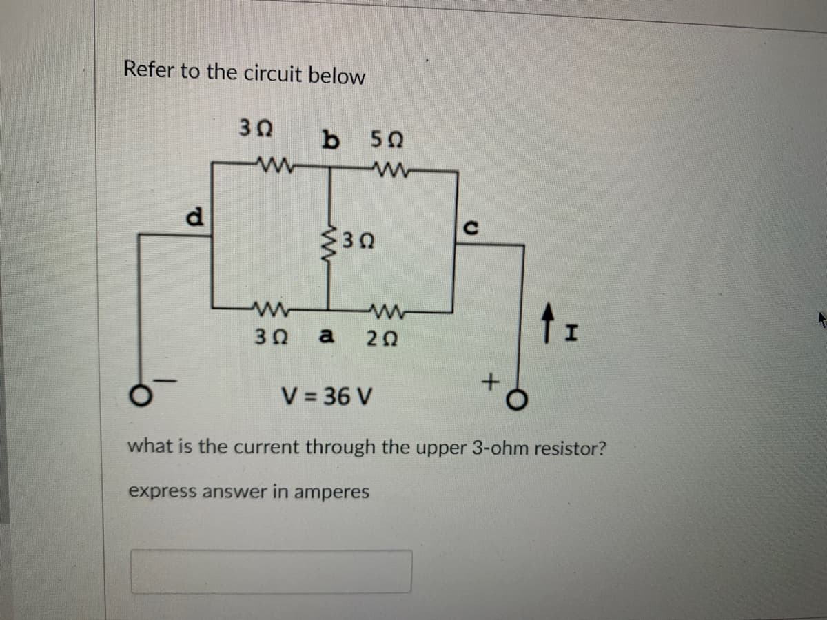 Refer to the circuit below
P
30
www
b
50
www
30
www
www
3Q a 202
V = 36 V
what is the current through the upper 3-ohm resistor?
express answer in amperes