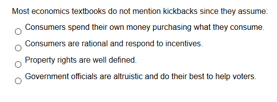 Most economics textbooks do not mention kickbacks since they assume:
Consumers spend their own money purchasing what they consume.
Consumers are rational and respond to incentives.
Property rights are well defined.
Government officials are altruistic and do their best to help voters.