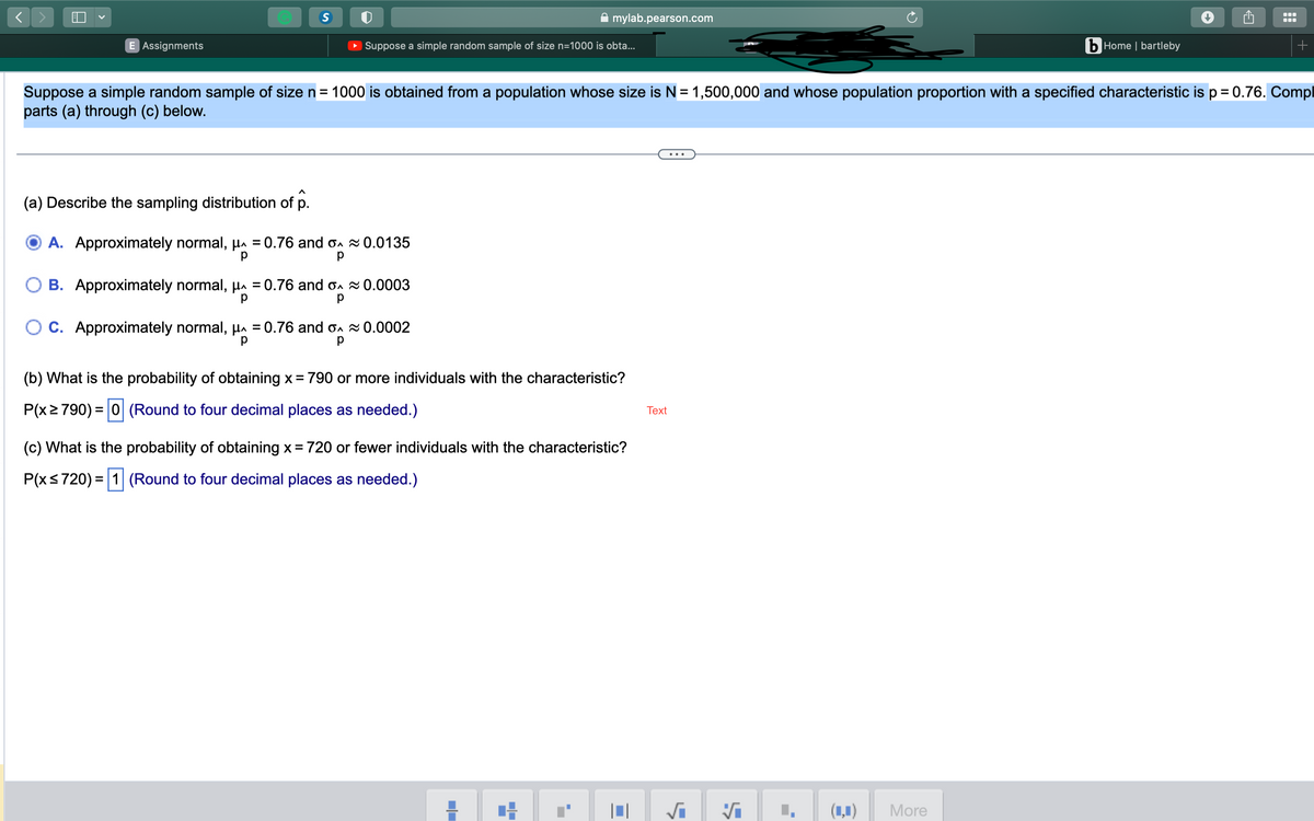 H
E Assignments
S
Suppose a simple random sample of size n=1000 is obta...
(a) Describe the sampling distribution of p.
A. Approximately normal, μ = 0.76 and o≈ 0.0135
р
OB. Approximately normal, μ = 0.76 and o≈ 0.0003
р
C. Approximately normal, μ = 0.76 and o~ 0.0002
р
р
Suppose a simple random sample of size n = 1000 is obtained from a population whose size is N = 1,500,000 and whose population proportion with a specified characteristic is p = 0.76. Compl
parts (a) through (c) below.
(b) What is the probability of obtaining x = 790 or more individuals with the characteristic?
P(x ≥ 790) = 0 (Round to four decimal places as needed.)
mylab.pearson.com
(c) What is the probability of obtaining x = 720 or fewer individuals with the characteristic?
P(x ≤ 720) = 1 (Round to four decimal places as needed.)
■■
■
■■
T
■
Text
L
√i
>
L
(1)
bHome | bartleby
More
●●
+