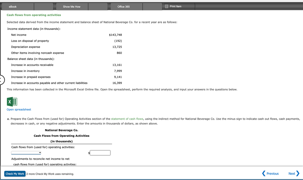 eBook
Show Me How
X
Open spreadsheet
Cash flows from operating activities
Selected data derived from the income statement and balance sheet of National Beverage Co. for a recent year are as follows:
Income statement data (in thousands):
Net income
Loss on disposal of property
Depreciation expense
Other items involving noncash expense
Balance sheet data (in thousands):
Increase in accounts receivable
Increase in inventory
Increase in prepaid expenses
Increase in accounts payable and other current liabilities
This information has been collected in the Microsoft Excel Online file. Open the spreadsheet, perform the required analysis, and input your answers in the questions below.
National Beverage Co.
Cash Flows from Operating Activities
(in thousands)
Cash flows from (used for) operating activities:
Office 365
Adjustments to reconcile net income to net
cash flows from (used for) operating activities:
a. Prepare the Cash Flows from (used for) Operating Activities section of the statement of cash flows, using the indirect method for National Beverage Co. Use the minus sign to indicate cash out flows, cash payments,
decreases in cash, or any negative adjustments. Enter the amounts in thousands of dollars, as shown above.
Check My Work 2 more Check My Work uses remaining.
$143,748
(192)
13,725
860
Print Item
13,161
7,999
9,141
16,399
Previous
Next