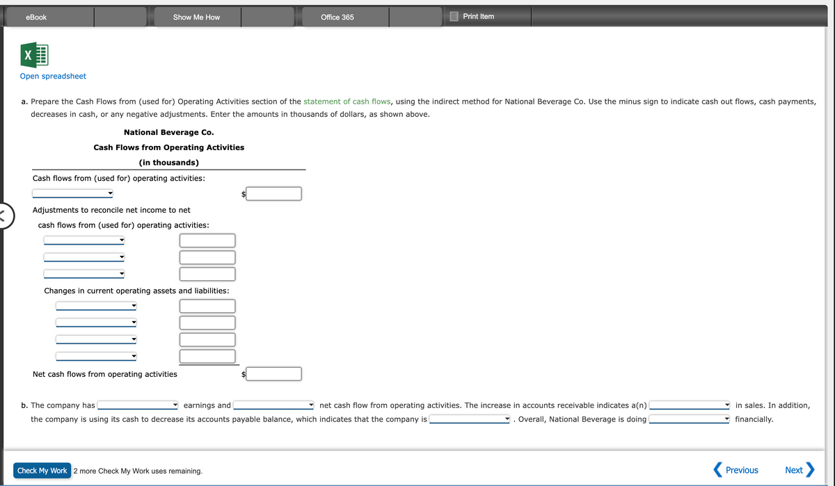 eBook
X
Open spreadsheet
Show Me How
National Beverage Co.
Cash Flows from Operating Activities
(in thousands)
a. Prepare the Cash Flows from (used for) Operating Activities section of the statement of cash flows, using the indirect method for National Beverage Co. Use the minus sign to indicate cash out flows, cash payments,
decreases in cash, or any negative adjustments. Enter the amounts in thousands of dollars, as shown above.
Cash flows from (used for) operating activities:
Adjustments to reconcile net income to net
cash flows from (used for) operating activities:
Changes in current operating assets and liabilities:
Net cash flows from operating activities
Office 365
Print Item
Check My Work 2 more Check My Work uses remaining.
earnings and
b. The company has
net cash flow from operating activities. The increase in accounts receivable indicates a(n)
the company is using its cash to decrease its accounts payable balance, which indicates that the company is
. Overall, National Beverage is doing
in sales. In addition,
financially.
Previous
Next