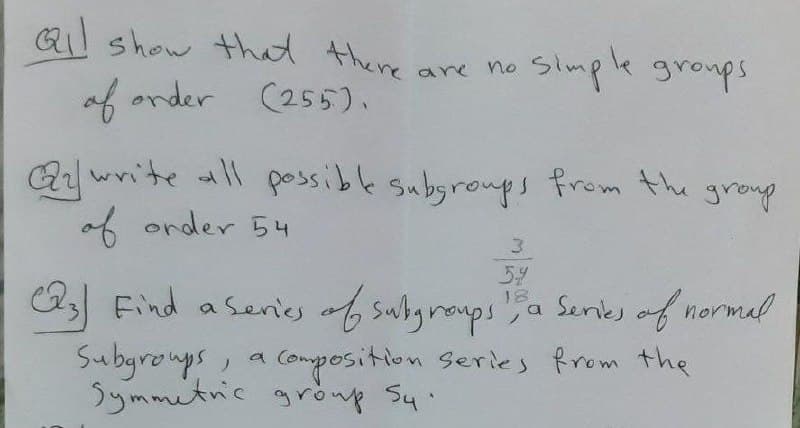 Qi show that there ane no
Simple groups
of order (255).
Aywrite all possible subgroups from the
of order 54
group
3.
54
18
A3 Find a senies of subgraups
a Senes of normal
Subgronys, a
Symmitnic grönp Syi
Composition Series from the
