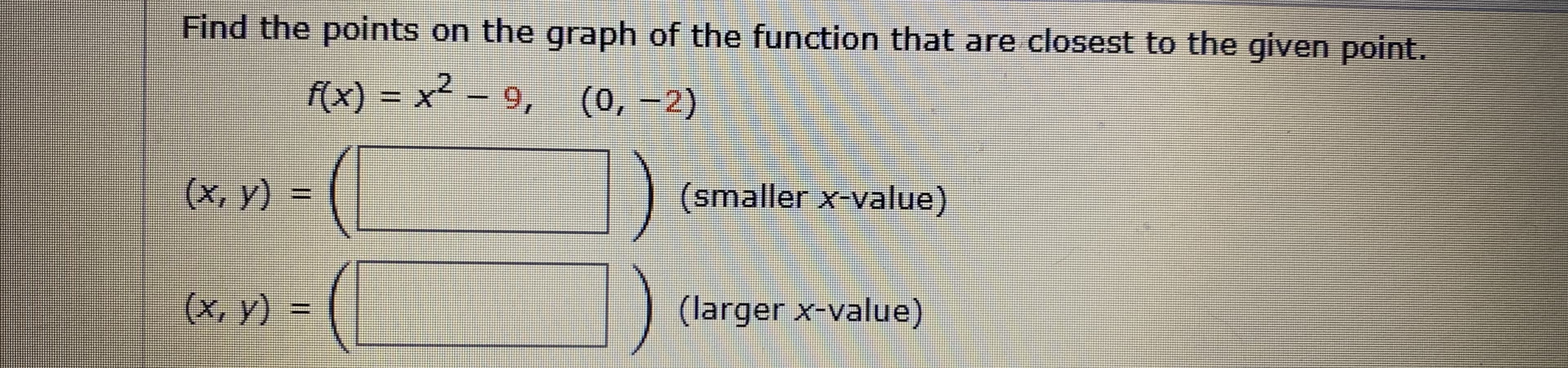 Find the points on the graph of the function that are closest to the given point.
f(x) = x² – 9, (0, -2)
(x, y) =
(smaller x-value)
(х, у) %-
(larger x-value)
