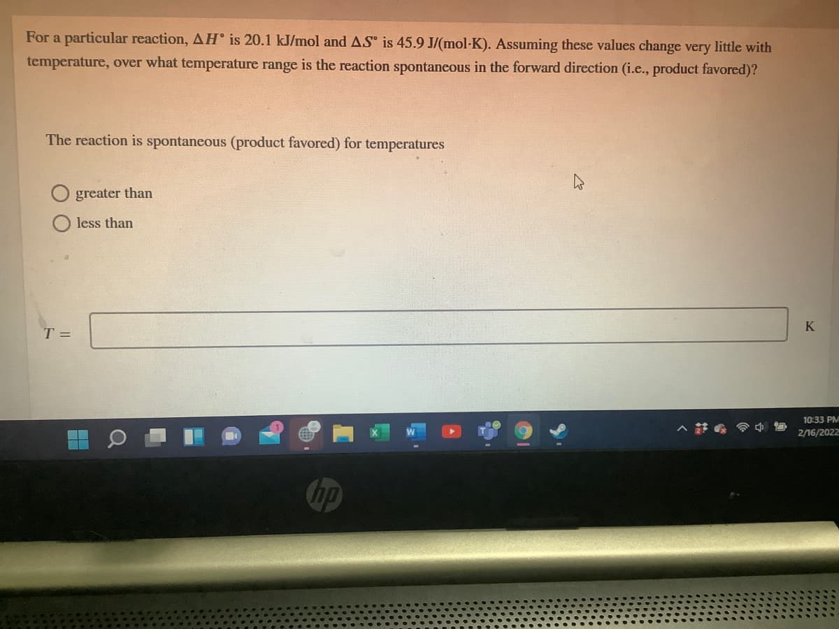 For a particular reaction, AH° is 20.1 kJ/mol and AS is 45.9 J/(mol-K). Assuming these values change very little with
temperature, over what temperature range is the reaction spontaneous in the forward direction (i.e., product favored)?
The reaction is spontaneous (product favored) for temperatures
greater than
less than
T =
10:33 PM
2/16/2022
