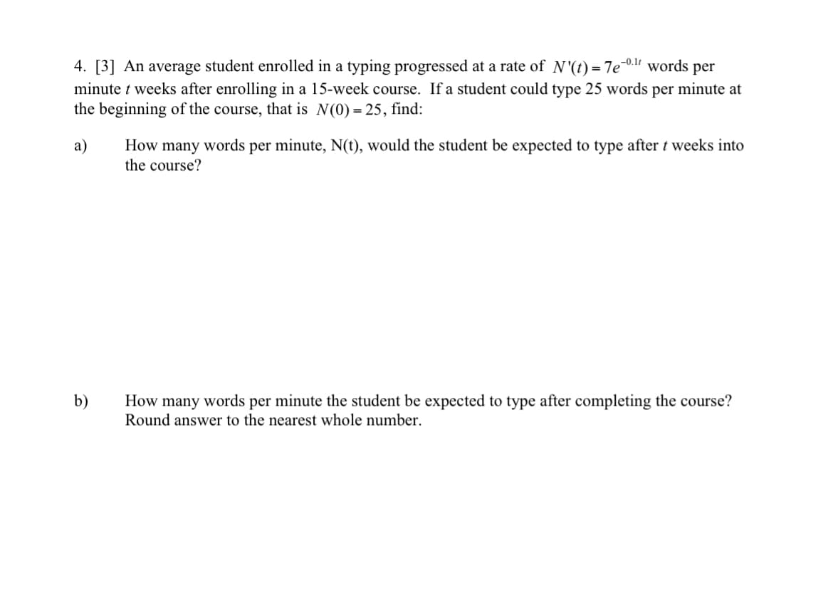 4. [3] An average student enrolled in a typing progressed at a rate of N'(t) = 7e-0.¹ words per
minute t weeks after enrolling in a 15-week course. If a student could type 25 words per minute at
the beginning of the course, that is N(0) = 25, find:
a)
b)
How many words per minute, N(t), would the student be expected to type after t weeks into
the course?
How many words per minute the student be expected to type after completing the course?
Round answer to the nearest whole number.