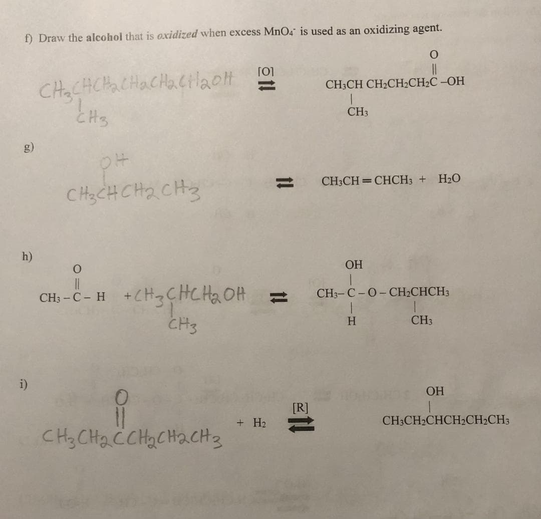 f) Draw the alcohol that is oxidized when excess MnO4 is used as an oxidizing agent.
h)
i)
CH₂CHCH₂CH₂CH₂CH₂olt
CH3
pH
CH3CHCH₂CH3
O
CH₂-C-H + CH3CHCH₂0
ROH
CH3
0
11
CH3CH₂CCH₂CH₂CH3
[0]
+ H₂
11
1!
21!
CH3CH CH₂CH₂CH₂C -OH
CH3
O
CH3CH=CHCH3 + H₂O
OH
CH3-C-O-CH₂CHCH3
H
CH3
OH
CH3CH₂CHCH₂CH2CH3