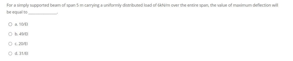 For a simply supported beam of span 5 m carrying a uniformly distributed load of 6kN/m over the entire span, the value of maximum deflection will
be equal to
O a. 10/EI
O b. 49/EI
O c. 20/EI
O d. 31/EI
