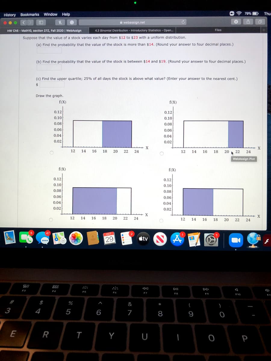 History Bookmarks Window Help
79% D
Thu
Awebassign.net
|西
HW Ch5 - Math10, section 27z, Fall 2020 | WebAssign
4.3 Binomial Distribution - Introductory Statistics - Open.
Files
Suppose that the value of a stock varies each day from $12 to $23 with a uniform distribution
(a) Find the probability that the value of the stock is more than $14. (Round your answer to four decimal places.)
(b) Find the probability that the value of the stock is between $14 and $19. (Round your answer to four decimal places.)
(c) Find the upper quartile; 25% of all days the stock is above what value? (Enter your answer to the nearest cent.)
24
Draw the graph.
f(X)
f(X)
0.12
0.12
0.10
0.10
0.08
0.08
0.06
0.06
0.04
0.04
0.02
0.02
12
14
16
18
20
22
24
12
14
16
18
20
22
24
WebAssign Plot
f(X)
f(X)
0.12
0.12
0.10
0.10
0.08
0.08
0.06
0.06
0.04
0.04
0.02
0.02
X
X
12
14
16
18
20
22
24
12
14 16
18
20
22
24
ОсТ
29
tv
80
DI
DD
F3
F4
F6
F7
FB
F9
F10
#
$
%
&
4
5
6
7
8
9
R
P
%233
