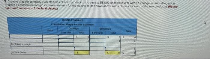 3. Assume that the compeny expects sales of each product to increase to 58,000 units next year with no change in unit selling price.
Prepare a contribution margin income statement for the next year (as shown above with columns for each of the two products) (Round
"per unit" enswers to 2 decimal places.)
HENNA COMPANY
Contribution Margin income Statement
Carvings
Mementon
Total
Per anit
Total
$
$
Contribution margin
Income (los)
$
Units
$
0
Par unit
Total
05
19
D$