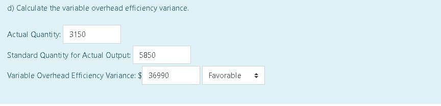 d) Calculate the variable overhead efficiency variance.
Actual Quantity: 3150
Standard Quantity for Actual Output: 5850
Variable Overhead Efficiency Variance: $36990
Favorable
<