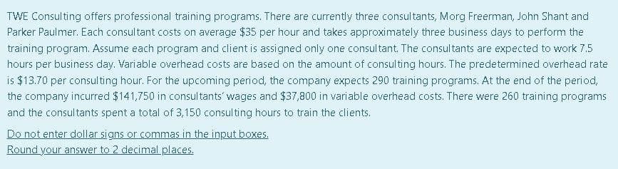 TWE Consulting offers professional training programs. There are currently three consultants, Morg Freerman, John Shant and
Parker Paulmer. Each consultant costs on average $35 per hour and takes approximately three business days to perform the
training program. Assume each program and client is assigned only one consultant. The consultants are expected to work 7.5
hours per business day. Variable overhead costs are based on the amount of consulting hours. The predetermined overhead rate
is $13.70 per consulting hour. For the upcoming period, the company expects 290 training programs. At the end of the period,
the company incurred $141,750 in consultants' wages and $37,800 in variable overhead costs. There were 260 training programs
and the consultants spent a total of 3,150 consulting hours to train the clients.
Do not enter dollar signs or commas in the input boxes.
Round your answer to 2 decimal places.