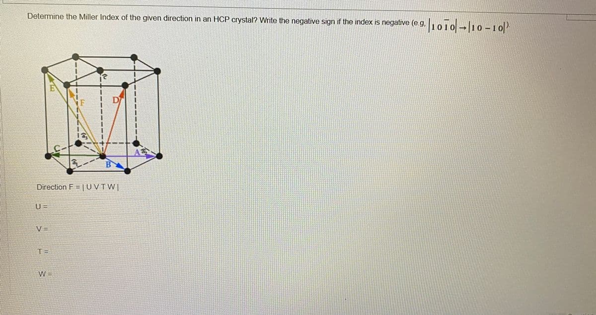 Determine the Miller Index of the given direction in an HCP crystal? Write the negative sign if the index is negative (e.g,1010-lio -1 0-
|10T0-10-10/-
EV
iF
D
B
Direction F = |UVTW|
U =
V =
T =
