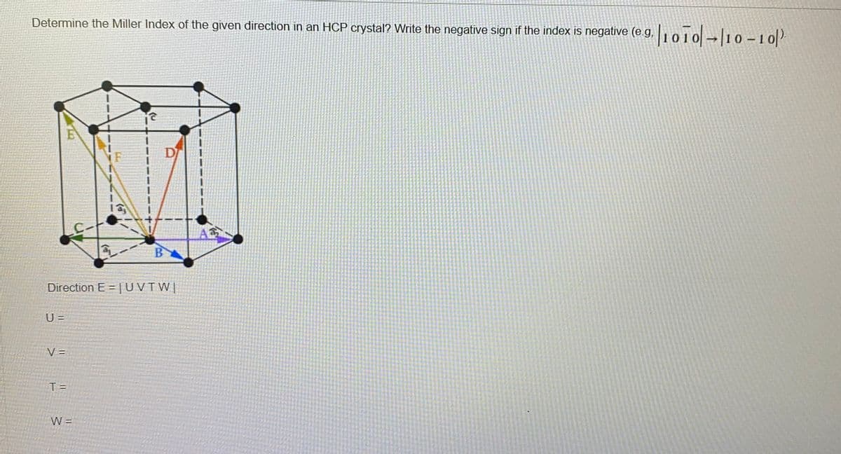 Determine the Miller Index of the given direction in an HCP crystal? Write the negative sign if the index is negative (eg,1010-10 – 10
D
BA
Direction E = |UVTW|
U =
V =
T =
W =
