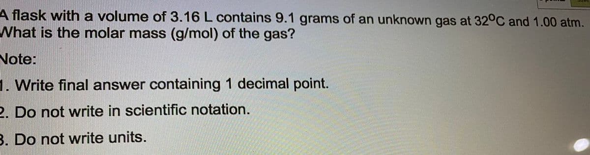 A flask with a volume of 3.16 L contains 9.1 grams of an unknown gas at 32°C and 1.00 atm.
What is the molar mass (g/mol) of the gas?
Note:
1. Write final answer containing 1 decimal point.
2. Do not write in scientific notation.
B. Do not write units.
