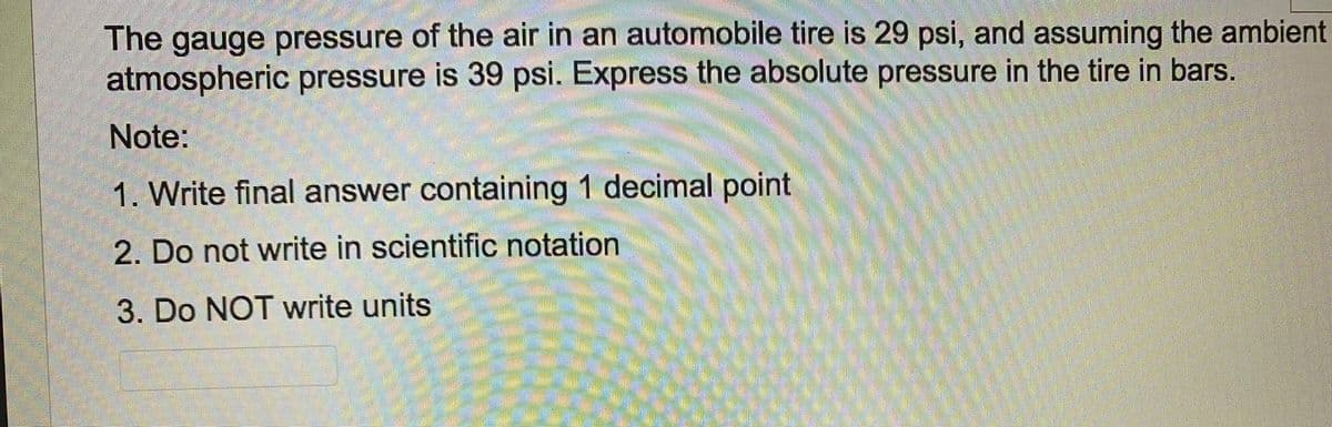 The gauge pressure of the air in an automobile tire is 29 psi, and assuming the ambient
atmospheric pressure is 39 psi. Express the absolute pressure in the tire in bars.
Note:
1. Write final answer containing 1 decimal point
2. Do not write in scientific notation
3. Do NOT write units
