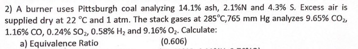 2) A burner uses Pittsburgh coal analyzing 14.1% ash, 2.1%N and 4.3% S. Excess air is
supplied dry at 22 °C and 1 atm. The stack gases at 285°C,765 mm Hg analyzes 9.65% CO2,
1.16% CO, 0.24% SO2, 0.58% H2 and 9.16% O2. Calculate:
a) Equivalence Ratio
(0.606)
