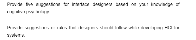 Provide five suggestions for interface designers based on your knowledge of
cognitive psychology.
Provide suggestions or rules that designers should follow while developing HCI for
systems.