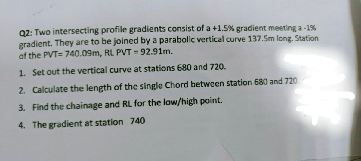 Q2: Two intersecting profile gradients consist of a +1.5% gradient meeting a -1%
gradient. They are to be joined by a parabolic vertical curve 137.5m long. Station
of the PVT= 740.09m, RL PVT = 92.91m.
1. Set out the vertical curve at stations 680 and 720.
2. Calculate the length of the single Chord between station 680 and 720.
3. Find the chainage and RL for the low/high point.
4. The gradient at station 740
Ne