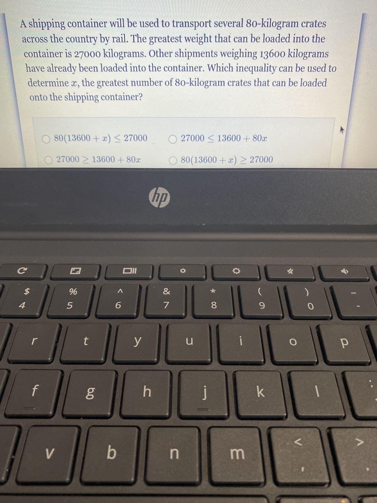 A shipping container will be used to transport several 80-kilogram crates
across the country by rail. The greatest weight that can be loaded into the
container is 27000 kilograms. Other shipments weighing 13600 kilograms
have already been loaded into the container. Which inequality can be used to
determine x, the greatest number of 80-kilogram crates that can be loaded
onto the shipping container?
C
$
4
r
O 80(13600+ x) ≤ 27000
O 27000 ≥ 13600 +80x
f
&
aaaaaAL
7
V
%
5
t
6.0
6
Oll
b
y
O 27000 ≤ 13600 + 80x
○ 80(13600 + x) ≥ 27000
h
hp
n
u
C
j
*
8
i
0
m
(
9
k
O
V.
|
р
V